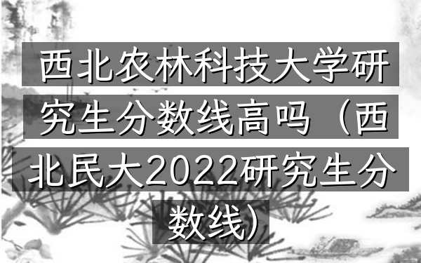 西北农林科技大学研究生分数线高吗(西北民大2022研究生分数线)