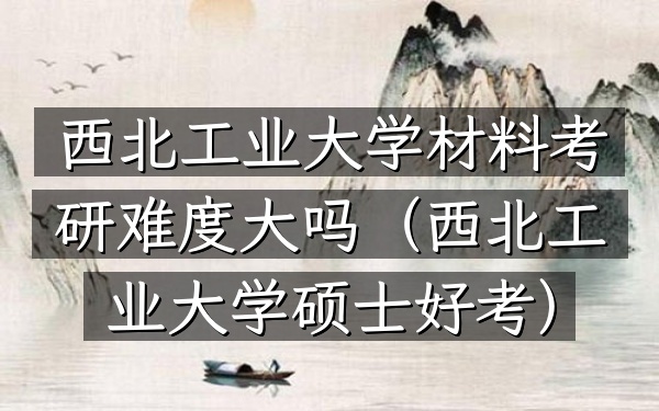 西北工业大学材料考研难度大吗(西北工业大学硕士好考)