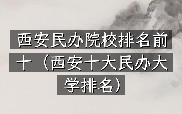 西安民办院校排名前十（西安十大民办大学排名）