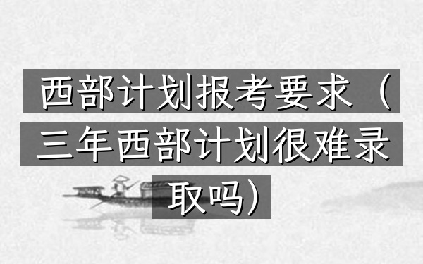 西部计划报考要求(三年西部计划很难录取吗)