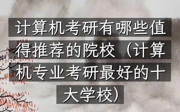 计算机考研有哪些值得推荐的院校(计算机专业考研最好的十大学校)