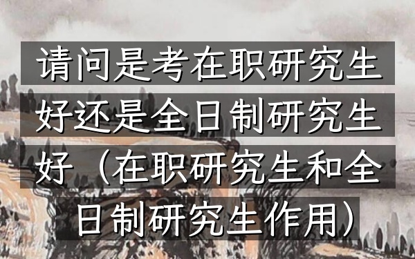 请问是考在职研究生好还是全日制研究生好(在职研究生和全日制研究生作用)