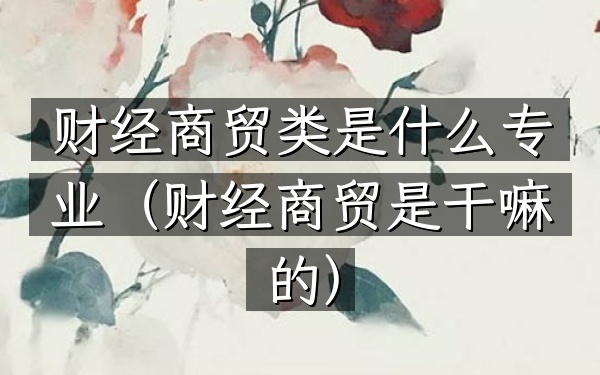 财经商贸类是什么专业(财经商贸是干嘛的)
