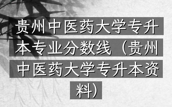 贵州中医药大学专升本专业分数线(贵州中医药大学专升本资料)