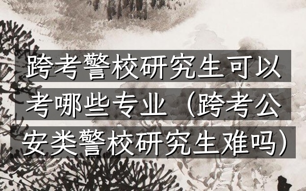 跨考警校研究生可以考哪些专业(跨考公安类警校研究生难吗)