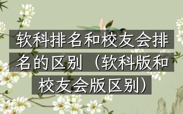 软科排名和校友会排名的区别（软科版和校友会版区别）