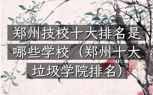 郑州技校十大排名是哪些学校（郑州十大垃圾学院排名）