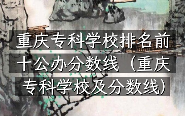 重庆专科学校排名前十公办分数线（重庆专科学校及分数线）