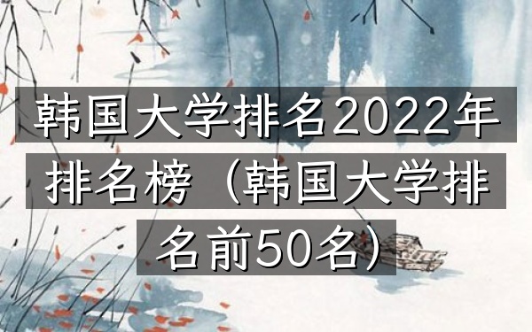 韩国大学排名2022年排名榜（韩国大学排名前50名）