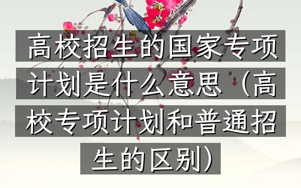 高校招生的国家专项计划是什么意思(高校专项计划和普通招生的区别)