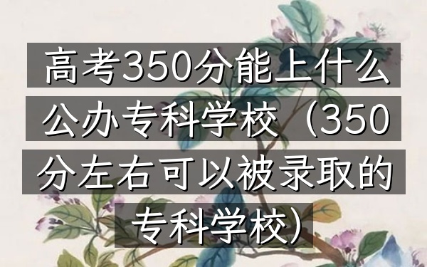 高考350分能上什么公办专科学校(350分左右可以被录取的专科学校)