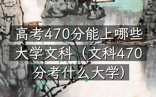 高考470分能上哪些大学文科(文科470分考什么大学)