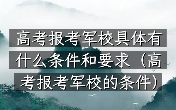高考报考军校具体有什么条件和要求(高考报考军校的条件)