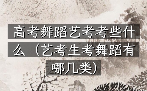 高考舞蹈艺考考些什么(艺考生考舞蹈有哪几类)