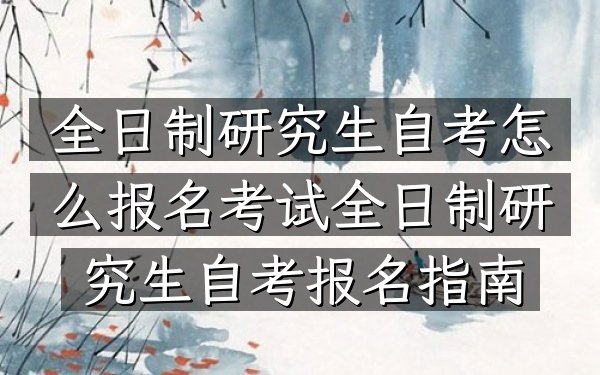 全日制研究生自考怎么报名考试（全日制研究生自考报名指南）