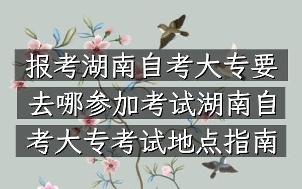 报考湖南自考大专要去哪参加考试（湖南自考大专考试地点指南）