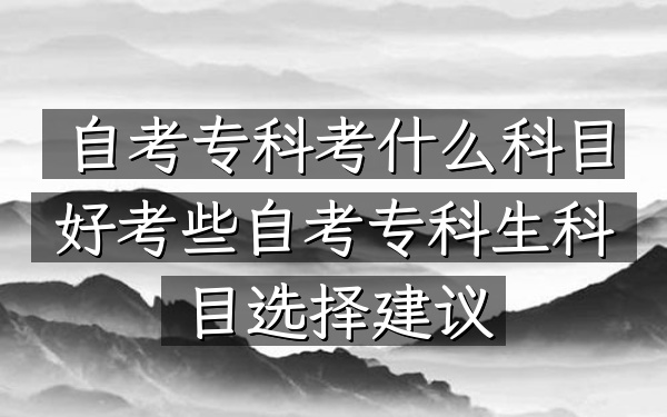 自考专科考什么科目好考些（自考专科生科目选择建议）