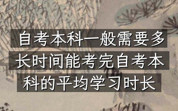 自考本科一般需要多长时间能考完（自考本科的平均学习时长）